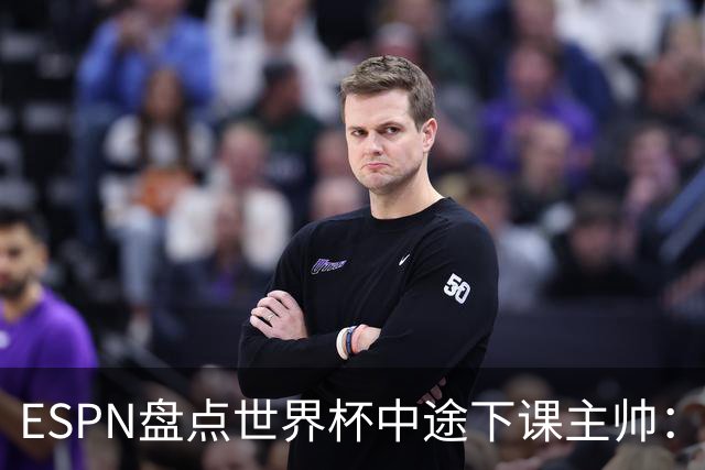 ESPN盘点世界杯中途下课主帅：拉穆奇上榜 洛佩特吉、车范根在列